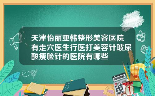 天津怡丽亚韩整形美容医院有走穴医生行医打美容针玻尿酸瘦脸针的医院有哪些