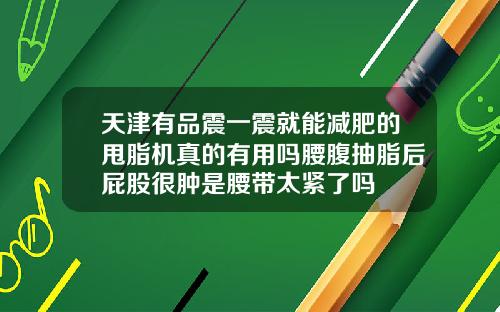 天津有品震一震就能减肥的甩脂机真的有用吗腰腹抽脂后屁股很肿是腰带太紧了吗