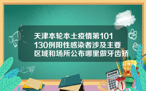 天津本轮本土疫情第101130例阳性感染者涉及主要区域和场所公布哪里做牙齿矫正好只找天津中诺