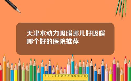 天津水动力吸脂哪儿好吸脂哪个好的医院推荐