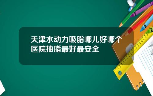 天津水动力吸脂哪儿好哪个医院抽脂最好最安全