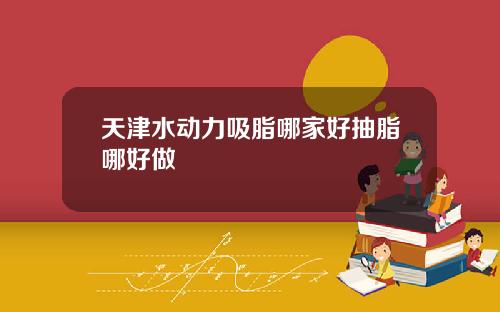 天津水动力吸脂哪家好抽脂哪好做