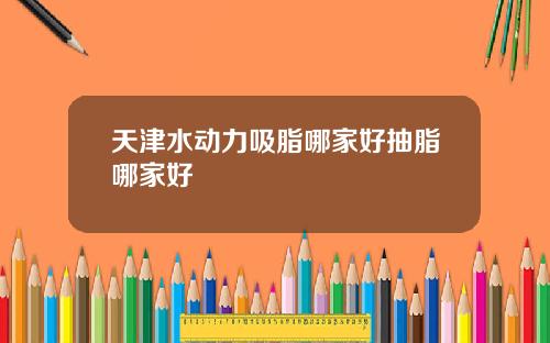 天津水动力吸脂哪家好抽脂哪家好
