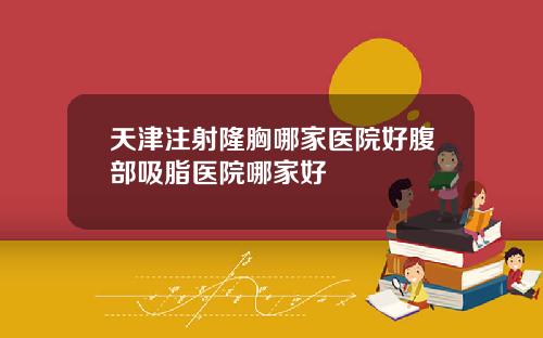 天津注射隆胸哪家医院好腹部吸脂医院哪家好