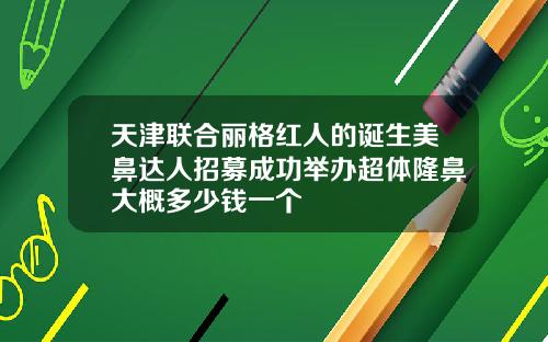 天津联合丽格红人的诞生美鼻达人招募成功举办超体隆鼻大概多少钱一个