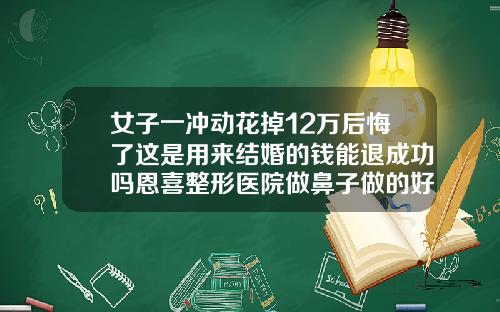女子一冲动花掉12万后悔了这是用来结婚的钱能退成功吗恩喜整形医院做鼻子做的好不好