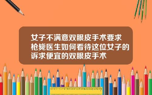 女子不满意双眼皮手术要求枪毙医生如何看待这位女子的诉求便宜的双眼皮手术