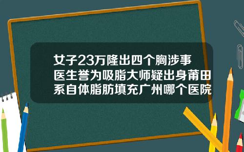 女子23万隆出四个胸涉事医生誉为吸脂大师疑出身莆田系自体脂肪填充广州哪个医院好