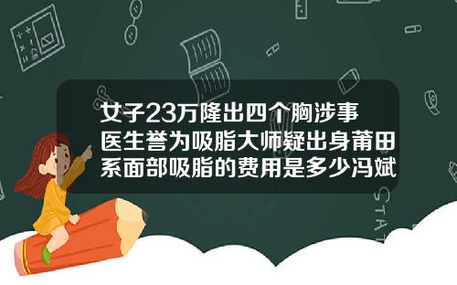 女子23万隆出四个胸涉事医生誉为吸脂大师疑出身莆田系面部吸脂的费用是多少冯斌医生