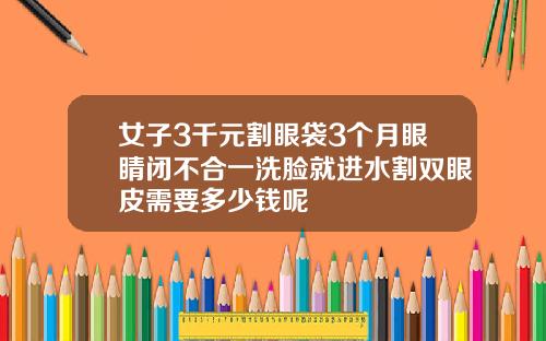 女子3千元割眼袋3个月眼睛闭不合一洗脸就进水割双眼皮需要多少钱呢