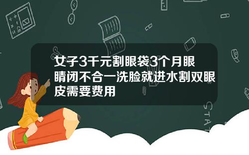 女子3千元割眼袋3个月眼睛闭不合一洗脸就进水割双眼皮需要费用