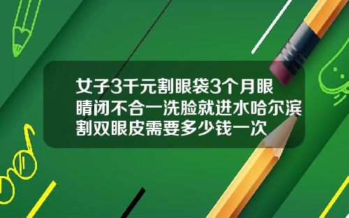 女子3千元割眼袋3个月眼睛闭不合一洗脸就进水哈尔滨割双眼皮需要多少钱一次