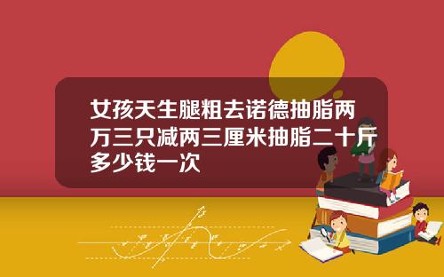 女孩天生腿粗去诺德抽脂两万三只减两三厘米抽脂二十斤多少钱一次