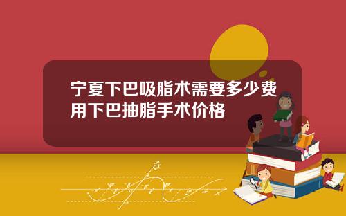 宁夏下巴吸脂术需要多少费用下巴抽脂手术价格
