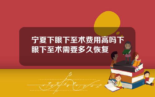 宁夏下眼下至术费用高吗下眼下至术需要多久恢复