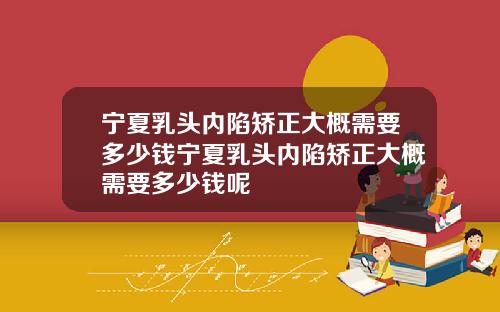 宁夏乳头内陷矫正大概需要多少钱宁夏乳头内陷矫正大概需要多少钱呢