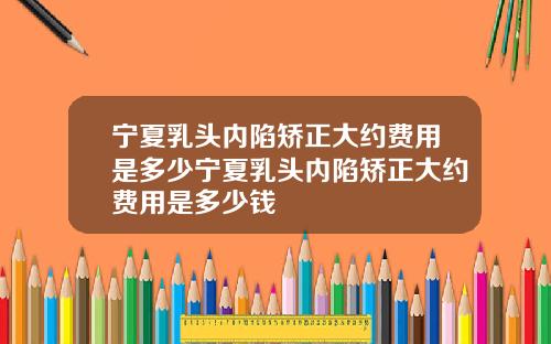 宁夏乳头内陷矫正大约费用是多少宁夏乳头内陷矫正大约费用是多少钱