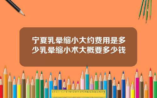 宁夏乳晕缩小大约费用是多少乳晕缩小术大概要多少钱