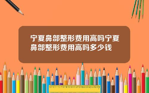 宁夏鼻部整形费用高吗宁夏鼻部整形费用高吗多少钱