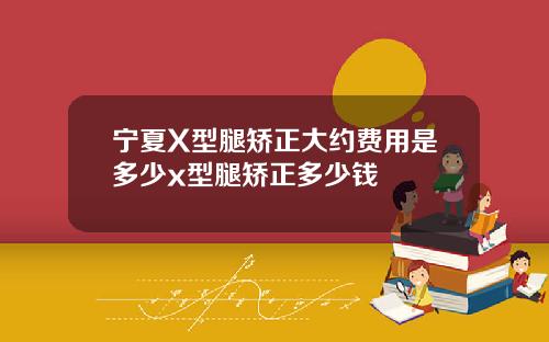 宁夏X型腿矫正大约费用是多少x型腿矫正多少钱
