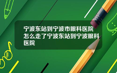 宁波东站到宁波市眼科医院怎么走了宁波东站到宁波眼科医院