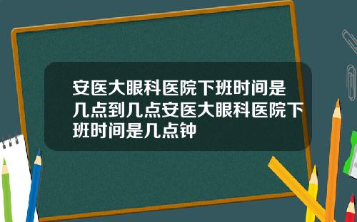 安医大眼科医院下班时间是几点到几点安医大眼科医院下班时间是几点钟