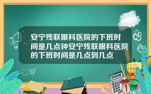 安宁残联眼科医院的下班时间是几点钟安宁残联眼科医院的下班时间是几点到几点
