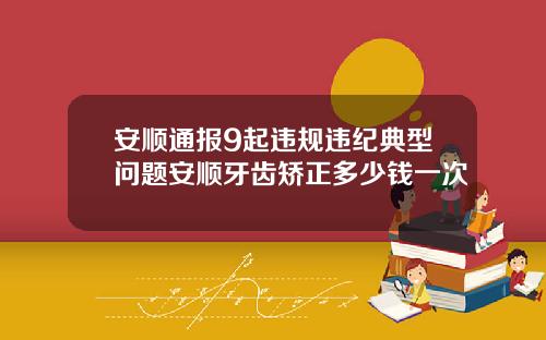 安顺通报9起违规违纪典型问题安顺牙齿矫正多少钱一次