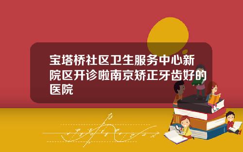 宝塔桥社区卫生服务中心新院区开诊啦南京矫正牙齿好的医院