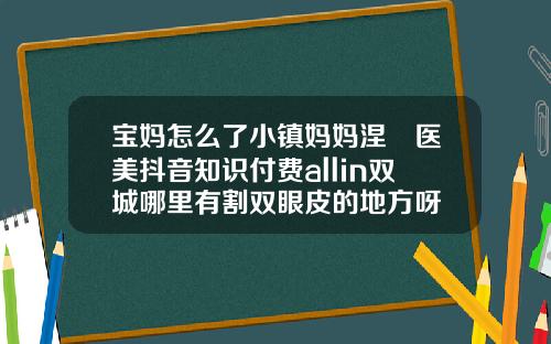 宝妈怎么了小镇妈妈涅槃医美抖音知识付费allin双城哪里有割双眼皮的地方呀
