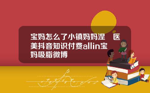 宝妈怎么了小镇妈妈涅槃医美抖音知识付费allin宝妈吸脂微博