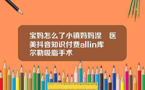宝妈怎么了小镇妈妈涅槃医美抖音知识付费allin库尔勒吸脂手术