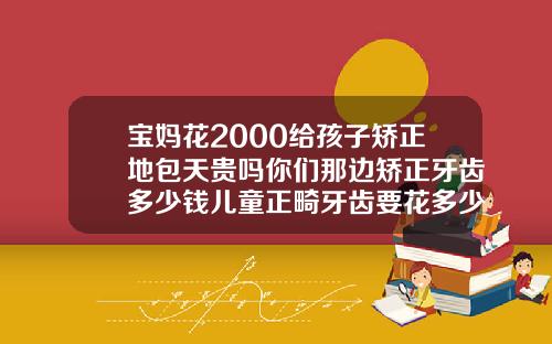 宝妈花2000给孩子矫正地包天贵吗你们那边矫正牙齿多少钱儿童正畸牙齿要花多少钱