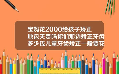 宝妈花2000给孩子矫正地包天贵吗你们那边矫正牙齿多少钱儿童牙齿矫正一般要花多少钱