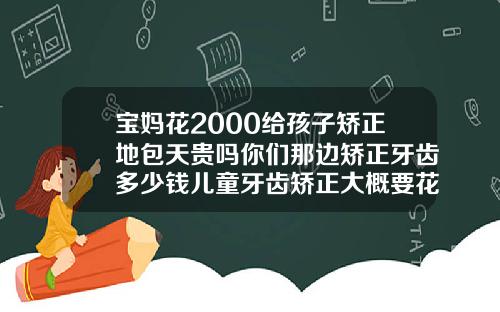宝妈花2000给孩子矫正地包天贵吗你们那边矫正牙齿多少钱儿童牙齿矫正大概要花费多少钱