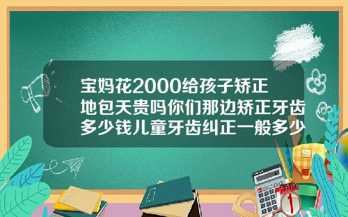 宝妈花2000给孩子矫正地包天贵吗你们那边矫正牙齿多少钱儿童牙齿纠正一般多少钱