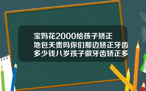 宝妈花2000给孩子矫正地包天贵吗你们那边矫正牙齿多少钱八岁孩子做牙齿矫正多少钱一颗