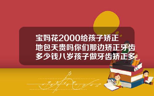宝妈花2000给孩子矫正地包天贵吗你们那边矫正牙齿多少钱八岁孩子做牙齿矫正多少钱啊