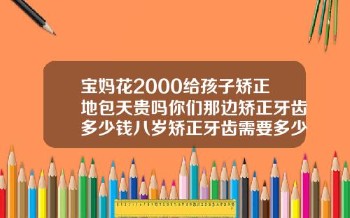 宝妈花2000给孩子矫正地包天贵吗你们那边矫正牙齿多少钱八岁矫正牙齿需要多少钱