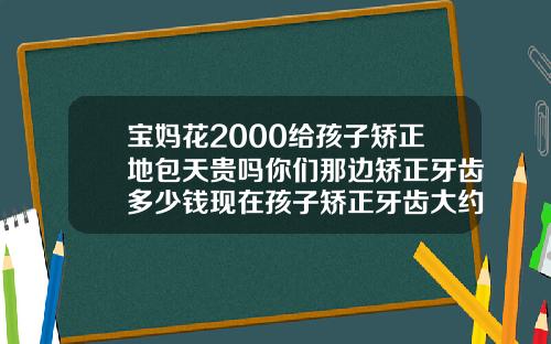 宝妈花2000给孩子矫正地包天贵吗你们那边矫正牙齿多少钱现在孩子矫正牙齿大约多少钱