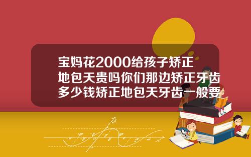 宝妈花2000给孩子矫正地包天贵吗你们那边矫正牙齿多少钱矫正地包天牙齿一般要花多少钱