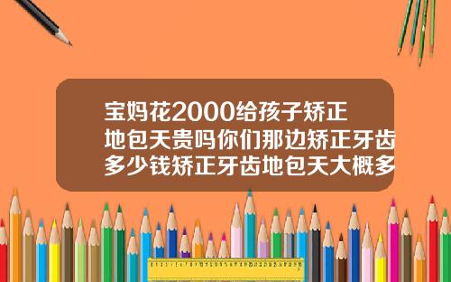 宝妈花2000给孩子矫正地包天贵吗你们那边矫正牙齿多少钱矫正牙齿地包天大概多少钱