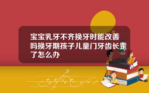 宝宝乳牙不齐换牙时能改善吗换牙期孩子儿童门牙齿长歪了怎么办