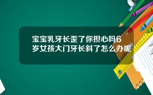 宝宝乳牙长歪了你担心吗6岁女孩大门牙长斜了怎么办呢