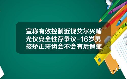 宣称有效控制近视艾尔兴哺光仪安全性存争议-16岁男孩矫正牙齿会不会有后遗症