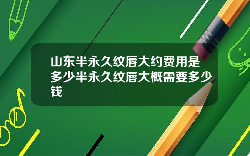 山东半永久纹唇大约费用是多少半永久纹唇大概需要多少钱