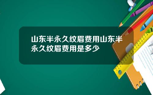 山东半永久纹眉费用山东半永久纹眉费用是多少