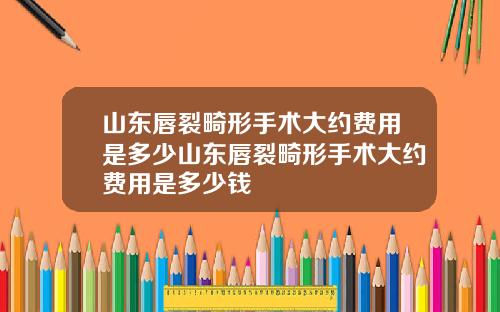 山东唇裂畸形手术大约费用是多少山东唇裂畸形手术大约费用是多少钱