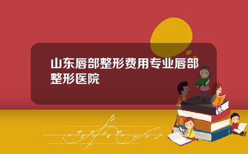 山东唇部整形费用专业唇部整形医院