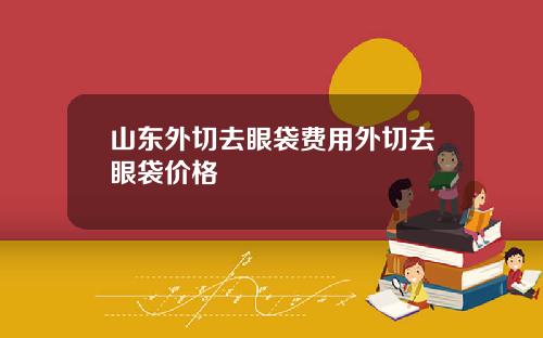 山东外切去眼袋费用外切去眼袋价格